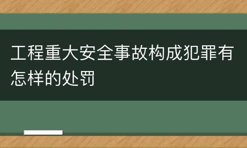 工程重大安全事故构成犯罪有怎样的处罚