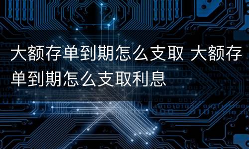 大额存单到期怎么支取 大额存单到期怎么支取利息