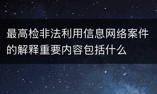 最高检非法利用信息网络案件的解释重要内容包括什么