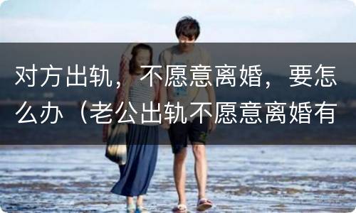 对方出轨，不愿意离婚，要怎么办（老公出轨不愿意离婚有什么办法离）
