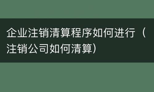 企业注销清算程序如何进行（注销公司如何清算）