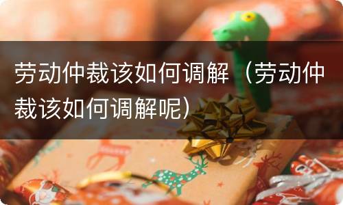 劳动仲裁该如何调解（劳动仲裁该如何调解呢）