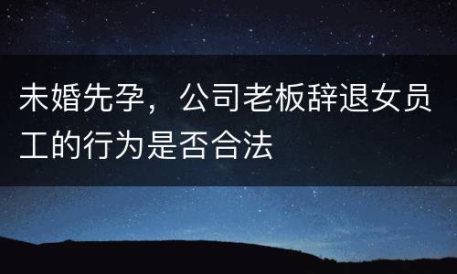 未婚先孕，公司老板辞退女员工的行为是否合法