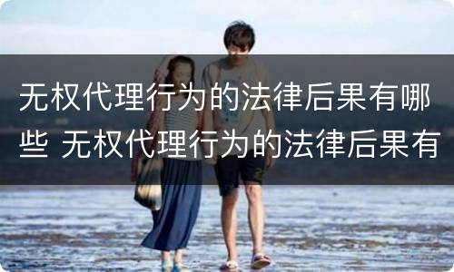 无权代理行为的法律后果有哪些 无权代理行为的法律后果有哪些呢