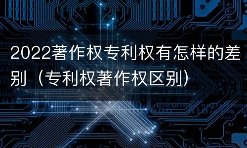 2022著作权专利权有怎样的差别（专利权著作权区别）