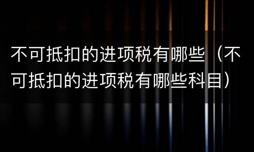 不可抵扣的进项税有哪些（不可抵扣的进项税有哪些科目）