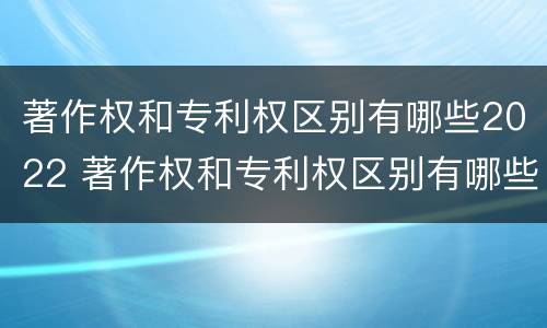 著作权和专利权区别有哪些2022 著作权和专利权区别有哪些2022年