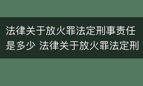 法律关于放火罪法定刑事责任是多少 法律关于放火罪法定刑事责任是多少条规定