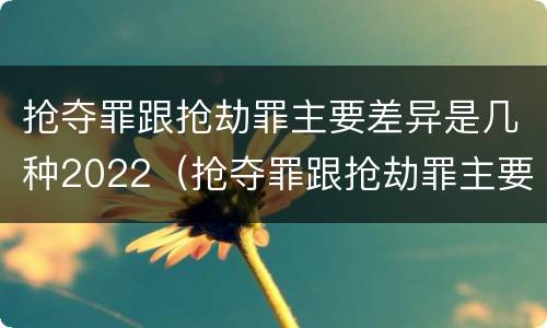 抢夺罪跟抢劫罪主要差异是几种2022（抢夺罪跟抢劫罪主要差异是几种2022年的）