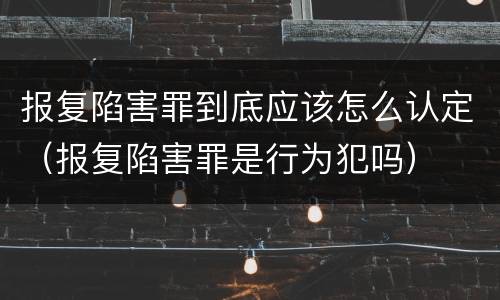 报复陷害罪到底应该怎么认定（报复陷害罪是行为犯吗）