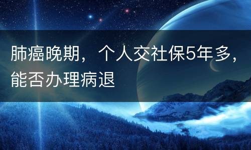 肺癌晚期，个人交社保5年多，能否办理病退
