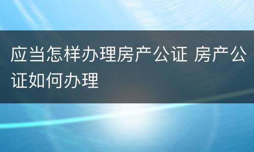 应当怎样办理房产公证 房产公证如何办理