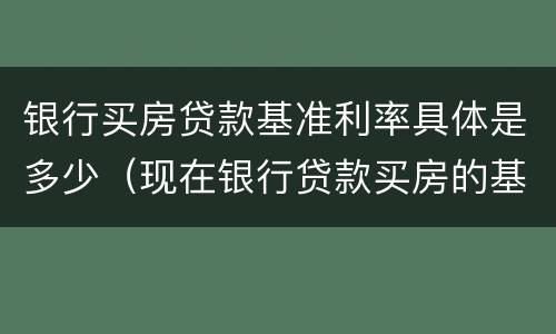 银行买房贷款基准利率具体是多少（现在银行贷款买房的基准利率是多少）