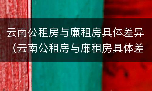 云南公租房与廉租房具体差异（云南公租房与廉租房具体差异在哪里）