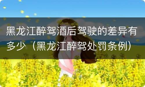 黑龙江醉驾酒后驾驶的差异有多少（黑龙江醉驾处罚条例）