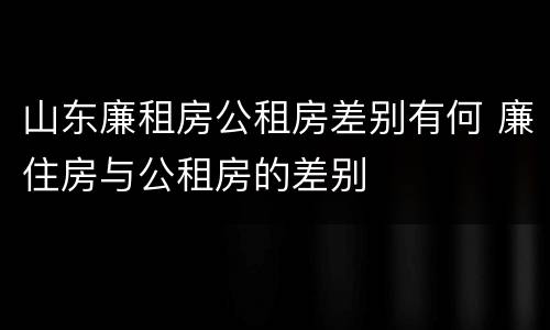 山东廉租房公租房差别有何 廉住房与公租房的差别
