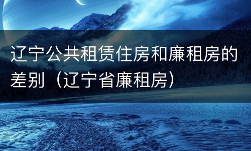 辽宁公共租赁住房和廉租房的差别（辽宁省廉租房）