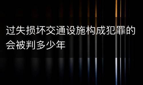 过失损坏交通设施构成犯罪的会被判多少年