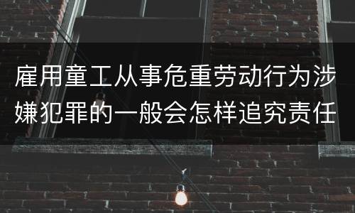 雇用童工从事危重劳动行为涉嫌犯罪的一般会怎样追究责任
