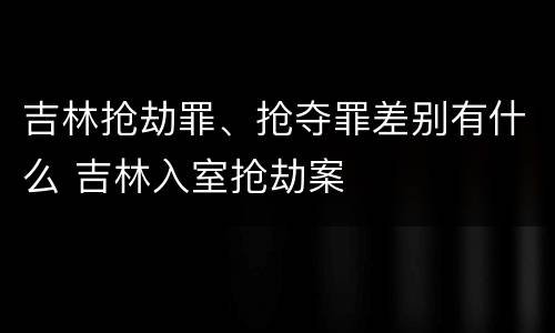 吉林抢劫罪、抢夺罪差别有什么 吉林入室抢劫案