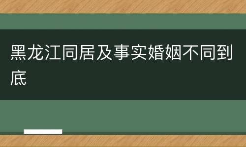 黑龙江同居及事实婚姻不同到底