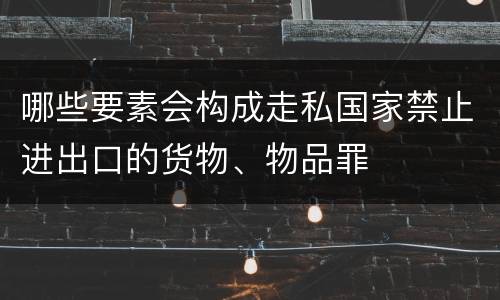 哪些要素会构成走私国家禁止进出口的货物、物品罪