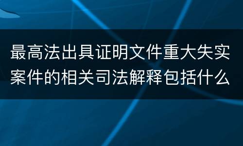 最高法出具证明文件重大失实案件的相关司法解释包括什么重要规定
