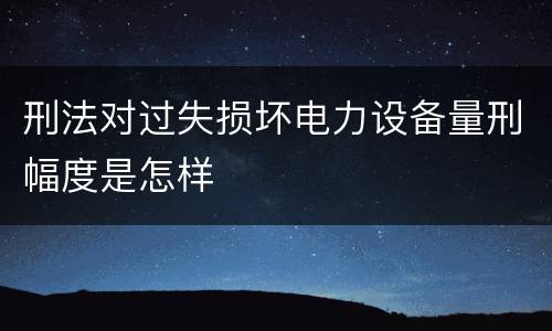 刑法对过失损坏电力设备量刑幅度是怎样