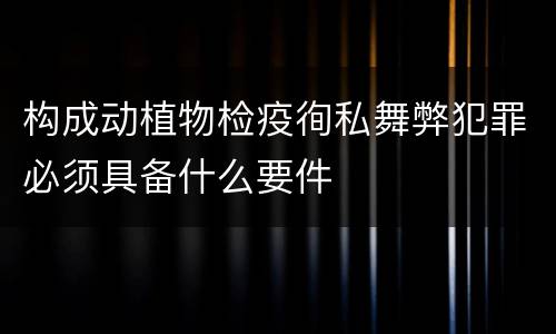 构成动植物检疫徇私舞弊犯罪必须具备什么要件