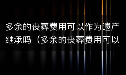 多余的丧葬费用可以作为遗产继承吗（多余的丧葬费用可以作为遗产继承吗法律）