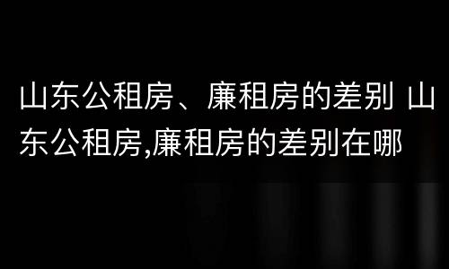 山东公租房、廉租房的差别 山东公租房,廉租房的差别在哪