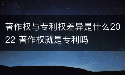 著作权与专利权差异是什么2022 著作权就是专利吗