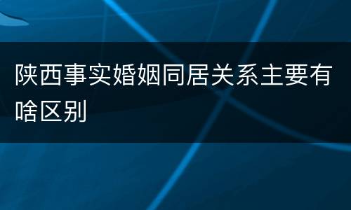 陕西事实婚姻同居关系主要有啥区别