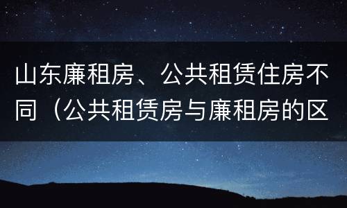 山东廉租房、公共租赁住房不同（公共租赁房与廉租房的区别）