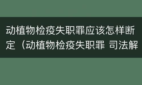 动植物检疫失职罪应该怎样断定（动植物检疫失职罪 司法解释）