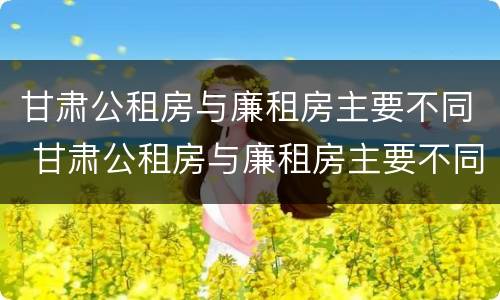 甘肃公租房与廉租房主要不同 甘肃公租房与廉租房主要不同点