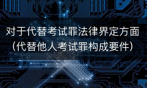 对于代替考试罪法律界定方面（代替他人考试罪构成要件）