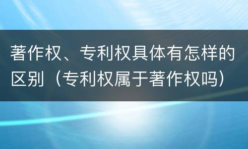著作权、专利权具体有怎样的区别（专利权属于著作权吗）