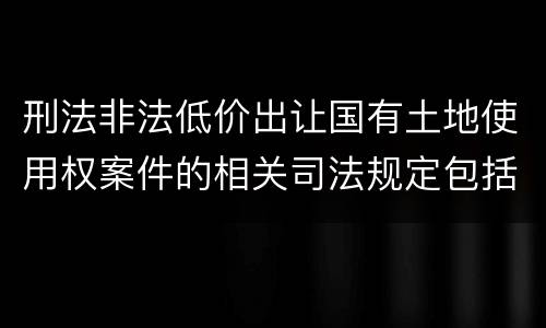 刑法非法低价出让国有土地使用权案件的相关司法规定包括什么主要内容