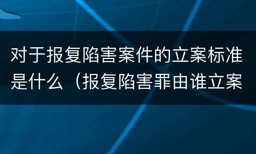 对于报复陷害案件的立案标准是什么（报复陷害罪由谁立案）