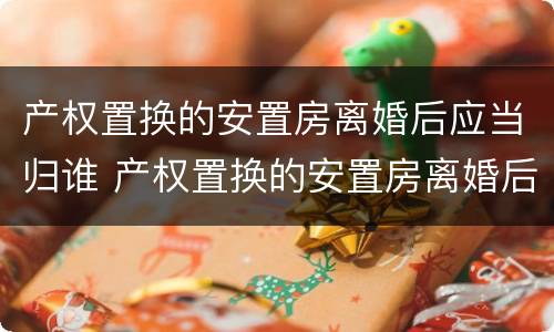 产权置换的安置房离婚后应当归谁 产权置换的安置房离婚后应当归谁继承