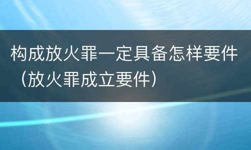 构成放火罪一定具备怎样要件（放火罪成立要件）