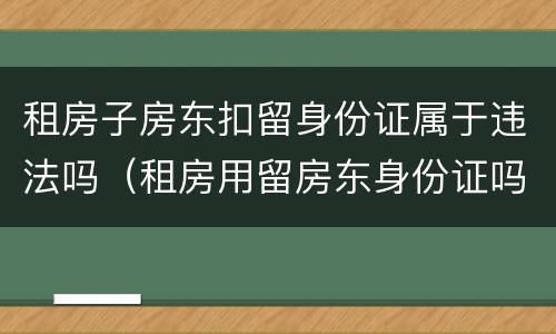 租房子房东扣留身份证属于违法吗（租房用留房东身份证吗）