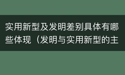 实用新型及发明差别具体有哪些体现（发明与实用新型的主要区别）