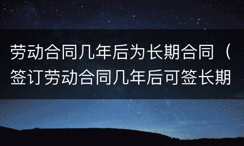 劳动合同几年后为长期合同（签订劳动合同几年后可签长期合同）