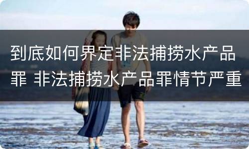 到底如何界定非法捕捞水产品罪 非法捕捞水产品罪情节严重标准