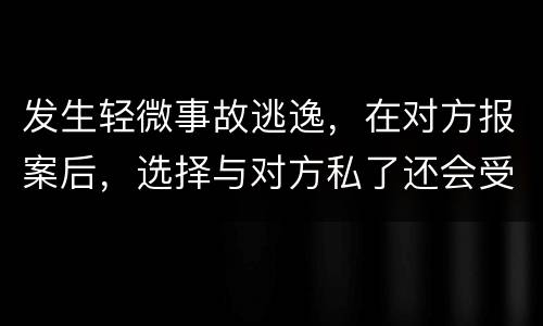 发生轻微事故逃逸，在对方报案后，选择与对方私了还会受到怎样的处罚