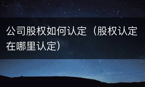公司股权如何认定（股权认定在哪里认定）