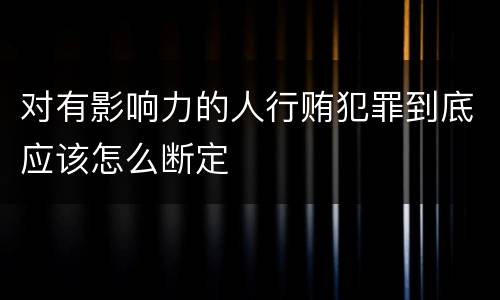 对有影响力的人行贿犯罪到底应该怎么断定