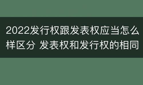 2022发行权跟发表权应当怎么样区分 发表权和发行权的相同点